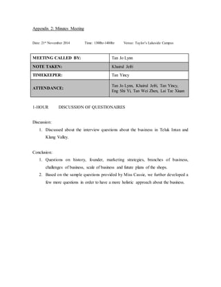 Appendix 2: Minutes Meeting 
Date: 21st November 2014 Time: 1300hr-1400hr Venue: Taylor’s Lakeside Campus 
MEETING CALLED BY: Tan Jo Lynn 
NOTE TAKEN: Khairul Jefri 
TIMEKEEPER: Tan Yincy 
ATTENDANCE: 
Tan Jo Lynn, Khairul Jefri, Tan Yincy, 
Eng Shi Yi, Tan Wei Zhen, Lai Tze Xiuan 
1-HOUR DISCUSSION OF QUESTIONAIRES 
Discussion: 
1. Discussed about the interview questions about the business in Teluk Intan and 
Klang Valley. 
Conclusion: 
1. Questions on history, founder, marketing strategies, branches of business, 
challenges of business, scale of business and future plans of the shops. 
2. Based on the sample questions provided by Miss Cassie, we further developed a 
few more questions in order to have a more holistic approach about the business. 
 