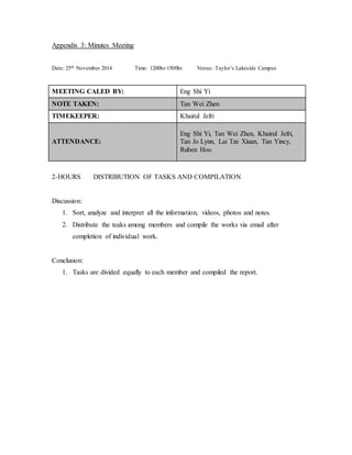 Appendix 3: Minutes Meeting 
Date: 25th November 2014 Time: 1200hr-1500hr Venue: Taylor’s Lakeside Campus 
MEETING CALED BY: Eng Shi Yi 
NOTE TAKEN: Tan Wei Zhen 
TIMEKEEPER: Khairul Jefri 
ATTENDANCE: 
Eng Shi Yi, Tan Wei Zhen, Khairul Jefri, 
Tan Jo Lynn, Lai Tze Xiuan, Tan Yincy, 
Ruben Hoo 
2-HOURS DISTRIBUTION OF TASKS AND COMPILATION 
Discussion: 
1. Sort, analyze and interpret all the information, videos, photos and notes. 
2. Distribute the teaks among members and compile the works via email after 
completion of individual work. 
Conclusion: 
1. Tasks are divided equally to each member and compiled the report. 
 