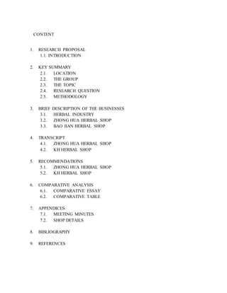 CONTENT 
1. RESEARCH PROPOSAL 
1.1. INTRODUCTION 
2. KEY SUMMARY 
2.1. LOCATION 
2.2. THE GROUP 
2.3. THE TOPIC 
2.4. RESEARCH QUESTION 
2.5. METHODOLOGY 
3. BRIEF DESCRIPTION OF THE BUSINESSES 
3.1. HERBAL INDUSTRY 
3.2. ZHONG HUA HERBAL SHOP 
3.3. BAO JIAN HERBAL SHOP 
4. TRANSCRIPT 
4.1. ZHONG HUA HERBAL SHOP 
4.2. KH HERBAL SHOP 
5. RECOMMENDATIONS 
5.1. ZHONG HUA HERBAL SHOP 
5.2. KH HERBAL SHOP 
6. COMPARATIVE ANALYSIS 
6.1. COMPARATIVE ESSAY 
6.2. COMPARATIVE TABLE 
7. APPENDICES 
7.1. MEETING MINUTES 
7.2. SHOP DETAILS 
8. BIBLIOGRAPHY 
9. REFERENCES 
 
