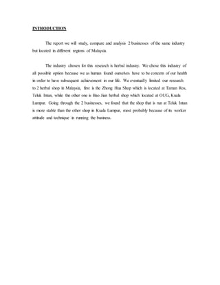 INTRODUCTION 
The report we will study, compare and analysis 2 businesses of the same industry 
but located in different regions of Malaysia. 
The industry chosen for this research is herbal industry. We chose this industry of 
all possible option because we as human found ourselves have to be concern of our health 
in order to have subsequent achievement in our life. We eventually limited our research 
to 2 herbal shop in Malaysia, first is the Zhong Hua Shop which is located at Taman Ros, 
Teluk Intan, while the other one is Bao Jian herbal shop which located at OUG, Kuala 
Lumpur. Going through the 2 businesses, we found that the shop that is run at Teluk Intan 
is more stable than the other shop in Kuala Lumpur, most probably because of its worker 
attitude and technique in running the business. 
 