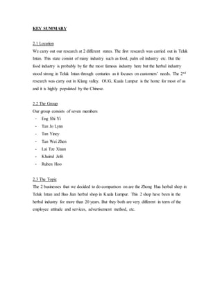 KEY SUMMARY 
2.1 Location 
We carry out our research at 2 different states. The first research was carried out in Teluk 
Intan. This state consist of many industry such as food, palm oil industry etc. But the 
food industry is probably by far the most famous industry here but the herbal industry 
stood strong in Teluk Intan through centuries as it focuses on customers’ needs. The 2nd 
research was carry out in Klang valley. OUG, Kuala Lumpur is the home for most of us 
and it is highly populated by the Chinese. 
2.2 The Group 
Our group consists of seven members 
- Eng Shi Yi 
- Tan Jo Lynn 
- Tan Yincy 
- Tan Wei Zhen 
- Lai Tze Xiuan 
- Khairul Jefri 
- Ruben Hoo 
2.3 The Topic 
The 2 businesses that we decided to do comparison on are the Zhong Hua herbal shop in 
Teluk Intan and Bao Jian herbal shop in Kuala Lumpur. This 2 shop have been in the 
herbal industry for more than 20 years. But they both are very different in term of the 
employee attitude and services, advertisement method, etc. 
 