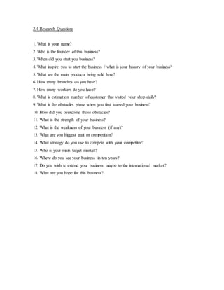 2.4 Research Questions 
1. What is your name? 
2. Who is the founder of this business? 
3. When did you start you business? 
4. What inspire you to start the business / what is your history of your business? 
5. What are the main products being sold here? 
6. How many branches do you have? 
7. How many workers do you have? 
8. What is estimation number of customer that visited your shop daily? 
9. What is the obstacles phase when you first started your business? 
10. How did you overcome those obstacles? 
11. What is the strength of your business? 
12. What is the weakness of your business (if any)? 
13. What are you biggest trait or competition? 
14. What strategy do you use to compete with your competitor? 
15. Who is your main target market? 
16. Where do you see your business in ten years? 
17. Do you wish to extend your business maybe to the international market? 
18. What are you hope for this business? 
 