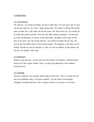2.5 Methodology 
2.5.1 The Interview 
The interview was carried out during our trip to Teluk Intan. We were given time to carry 
out our time interview for 2 days 1 night staying there. We visited the Zhong Hua Herbal 
shop at Taman Ros, Teluk Intan and met the owner, Mr. Phoon Kam Yao. We started off 
by asking him general question about the shop while taping the interview. He then gave 
us a tour and introduced us variety of herb and briefly description of his shop. He also 
gave us his name card. The second interview was carried out during the next day. We 
went to Bao Jian herbal shop in OUG, Kuala Lumpur. The employee at the shop was not 
friendly and did not seem to welcome us. Thus, we were not allowed to take picture and 
interview the founder of the shop. 
2.5.2 References 
Beside on site interview, we also look up on the Internet for references. Both the herbal 
shops do not have proper website. Hence, we had to get information from residence 
around the area. 
2.5.3 Meetings 
We have conducted a few meeting before going for interviews. This is to ensure that all 
task were distributed fairly to all group members. We also kept in touch through 
Whatapps, Facebook and face-to-face meeting to make sure everyone was on track. 
 