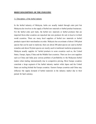 BRIEF DESCRIPTION OF THE INDUSTRY 
3.1 Description of the herbal industry 
In the herbal industry of Malaysia, herbs are usually traded through entre port but 
Malaysia also involves in the supply of herbal raw materials or herbal product businesses. 
For the herbal entre port trade, the herbal raw materials or herbal products that are 
imported from other countries are repacked into new products for sale in local or in third 
world countries. There are many local suppliers of herbal raw materials or herbal 
products export their merchandise on order. Malaysia has an estimate of about 1300 plant 
species that can be used in medicine, there are about 200 plant species are used as herbal 
remedies and about 50 plant species are mostly used in traditional medicine preparations. 
Malaysia usually supplies its’ herbal products to some countries such as, the United 
States, Europe, Japan, China and the Middle East countries. There are low-cost suppliers 
such as China and India pose serious problem of profitability to the Malaysian herbal 
traders when trading internationally due to competitive pricing. Most Europe countries 
constitute a large segment of the herbal industry market while Japan and the United 
States are trailing behind the Europe countries. Eastern Europe countries and China may 
influence the supply demand of herbal materials in the industry market due to their 
pursuit for hard currency. 
 