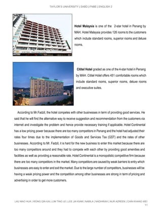  
TAYLOR’S UNIVERSITY | SABD | FNBE | ENGLISH 2 
 
 
Hotel Malaysia is one of the 2­star hotel in Penang by                   
MAH. Hotel Malaysia provides 126 rooms to the customers                 
which include standard rooms, superior rooms and deluxe               
rooms. 
 
 
 
​Cititel Hotel ​graded as one of the 4­star hotel in Penang                   
by MAH. Cititel Hotel offers 451 comfortable rooms which                 
include standard rooms, superior rooms, deluxe rooms             
and executive suites.  
 
 
 
According to Mr.Fadzil, the hotel competes with other businesses in term of providing good services. He                                 
said that he will find the alternative way to receive suggestion and recommendation from the customers via                                 
internet and investigate the problem and hence provide necessary training if applicable. Hotel Continental                           
has a low pricing power because there are too many competitors in Penang and the hotel had adjusted their                                     
rates four times due to the implementation of Goods and Services Tax (GST) and the rates of other                                   
businesses. According to Mr. Fadzil, it is hard for the new business to enter this market because there are                                     
too many competitors around and they had to compete with each other by providing good amenities and                                 
facilities as well as providing a reasonable rate. Hotel Continental is a monopolistic competitive firm because                               
there are too many competitors in the market. Many competitors are caused by weak barriers to entry which                                   
businesses are easy to enter and exit the market. Due to the large number of competitors, businesses will be                                     
having a weak pricing power and the competition among other businesses are strong in term of pricing and                                   
advertising in order to get more customers.  
 
LAU MAO HUA | WONG QIN KAI | LIM TING LE | LEE JIA KIAM | NABILA | NADHIRAH | NUR AZREEN | CHIN KHANG WEI 
11 
 