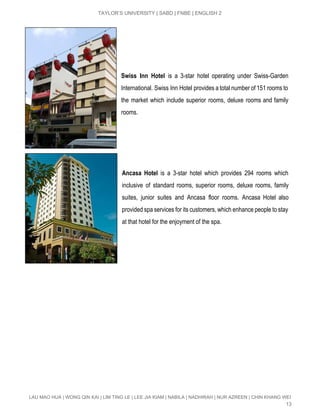  
TAYLOR’S UNIVERSITY | SABD | FNBE | ENGLISH 2 
 
 
 
 
Swiss Inn Hotel is a 3­star hotel operating under Swiss­Garden               
International. Swiss Inn Hotel provides a total number of 151 rooms to                       
the market which include superior rooms, deluxe rooms and family                   
rooms.  
 
 
 
 
Ancasa Hotel is a 3­star hotel which provides 294 rooms which                   
inclusive of standard rooms, superior rooms, deluxe rooms, family                 
suites, junior suites and Ancasa floor rooms. Ancasa Hotel also                   
provided spa services for its customers, which enhance people to stay                     
at that hotel for the enjoyment of the spa. 
 
 
 
 
   
 
 
 
 
 
 
 
   
LAU MAO HUA | WONG QIN KAI | LIM TING LE | LEE JIA KIAM | NABILA | NADHIRAH | NUR AZREEN | CHIN KHANG WEI 
13 
 