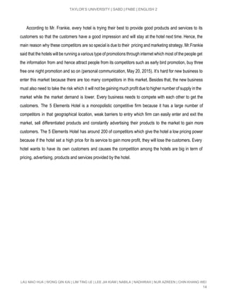  
TAYLOR’S UNIVERSITY | SABD | FNBE | ENGLISH 2 
 
According to Mr. Frankie, every hotel is trying their best to provide good products and services to its                                     
customers so that the customers have a good impression and will stay at the hotel next time. Hence, the                                     
main reason why these competitors are so special is due to their pricing and marketing strategy. Mr.Frankie                                 
said that the hotels will be running a various type of promotions through internet which most of the people get                                       
the information from and hence attract people from its competitors such as early bird promotion, buy three                                 
free one night promotion and so on (personal communication, May 20, 2015). It’s hard for new business to                                   
enter this market because there are too many competitors in this market. Besides that, the new business                                 
must also need to take the risk which it will not be gaining much profit due to higher number of supply in the                                             
market while the market demand is lower. Every business needs to compete with each other to get the                                   
customers. The 5 Elements Hotel is a monopolistic competitive firm because it has a large number of                                 
competitors in that geographical location, weak barriers to entry which firm can easily enter and exit the                                 
market, sell differentiated products and constantly advertising their products to the market to gain more                             
customers. The 5 Elements Hotel has around 200 of competitors which give the hotel a low pricing power                                   
because if the hotel set a high price for its service to gain more profit, they will lose the customers. Every                                         
hotel wants to have its own customers and causes the competition among the hotels are big in term of                                     
pricing, advertising, products and services provided by the hotel. 
LAU MAO HUA | WONG QIN KAI | LIM TING LE | LEE JIA KIAM | NABILA | NADHIRAH | NUR AZREEN | CHIN KHANG WEI 
14 
 