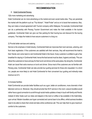  
TAYLOR’S UNIVERSITY | SABD | FNBE | ENGLISH 2 
RECOMMENDATION
A. Hotel Continental Penang  
1)Do more marketing and advertising 
Hotel Continental can do more advertising on the market and even social media sites. They can penetrate                                 
the market with the platform such as “Trip Advisor”, “Hotel Finder” and so on to boost their existence. Also,                                     
they can make a mutual agreement with Tourism company within Malaysia. For example, Continental Hotel                             
can do a partnership with Penang Tourism Government and make the hotel available in the tourism                               
guidebook. Continental Hotel can give out free parking for their touring bus and discount for the touring                                 
company. This helps the hotels to have secure customers in a long run. 
 
2) Provide better services and catering 
Service is the emphasis in hotel industry. Continental Hotel can improvise their room services, ushering, and                               
front desk registration. If the customers are satisfied with their services, they will recommend the hotel to                                 
their friends and come back to visit Continental Hotel in the future. Every customer is entitled to get a free                                       
breakfast for staying in Continental Hotel, hence the food served must be clean, hygienic and tasty. This can                                   
attract the customers to have and pay for their lunch and dinner at the same place. By doing this, Continental                                       
Hotel can boost their extra revenue on lunch and dinner. Since most of the customers are not familiar with                                     
Penang area, Continental Hotel can also provide tour guiding services for those who requested. In a short                                 
run, people are more likely to visit Hotel Continental for their convenient tour guiding and indirectly make                                 
revenue out of it. 
 
3) Increase facilities 
Hotel Continental can provide better facilities such as a gym, better air conditioners, more channels in their                                 
television and so on. Moreover, they should provide free Wi­Fi service in the room. Leisure travellers would                                 
rather have a good connection to scroll through social media updates or keep in touch with family and friends                                     
instead of other treats such as robes and slippers in the room or coffee or tea available in the hotel lobby                                         
upon arrival. Modern travellers are hyper connected and cannot bear to be offline, while business travellers                               
need to be able to check their email and take online conference call. This can help them to give maximum                                       
comfort to the customers. 
 
LAU MAO HUA | WONG QIN KAI | LIM TING LE | LEE JIA KIAM | NABILA | NADHIRAH | NUR AZREEN | CHIN KHANG WEI 
18 
 