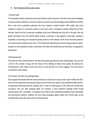  
TAYLOR’S UNIVERSITY | SABD | FNBE | ENGLISH 2 
B. The 5 Elements Hotel, Kuala Lumpur 
 
1) Social media 
The hospitality industry should be using social media to reach consumers. One of the most recent strategies                                 
is location­based marketing, in which to contact a consumer via a short message service (SMS) text. But this                                   
text is only sent to potential customers who have entered a certain location. With hotels, they could                                 
“geofence” airports or convention centers in your city to send a message to people, telling them of their                                   
services. Apart from that, consumers nowadays shop much differently than they did in the past, they will                                 
gather information from the internet before making a purchase. It also applies to hotel stays. Starting a                                 
hospitality or travel blog can increase the quality content on their website, which drives the online presence                                 
and improves their website search rank. If The 5 Elements Hotel ends up on the first page of search results,                                       
people are more attracted to make a reservation. But stick with articles that are informative, as opposed to                                   
promotional. 
 
2) Reimbursement 
The hotel can offer reimbursement for the fees that guests pay airlines for their checked bags. They can set                                     
a limit on the number of bags and the timing of this offering to attract more guests. By attracts this                                       
reimbursement more foreign tourist since they can get discount out of their luggage. This novel idea is                                 
coming from Loews Hotels. 
 
3) Promotion and offer more package deals 
Some people are flexible with their travel schedule and might want to stay an extra night. If offer them 50%                                       
off on the third night when they pay the regular rate for the first two nights, many will take the offer and this                                             
will generate incremental revenue. Besides that, in order to attract guests to the hotel and increase their                                 
occupancy, they can offer package deals. For example, a “girl’s weekend” package would include                           
complimentary wine, chocolates, a massage at the hotel or with a partnering practitioner and a gift basket                                 
with spa­themed toiletries. Hoteliers can price these packages slightly higher than normal rates, as the                             
complimentary items add value to the overall experience. 
 
 
 
LAU MAO HUA | WONG QIN KAI | LIM TING LE | LEE JIA KIAM | NABILA | NADHIRAH | NUR AZREEN | CHIN KHANG WEI 
20 
 