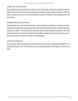  
TAYLOR’S UNIVERSITY | SABD | FNBE | ENGLISH 2 
4) Make a few rooms pet friendly 
Many travellers would love to take their pet along. So, pet­friendly hotels are the best and attractive option for                                     
families who want to avoid the stress and expenses of kenneling a dog or finding a babysitter. If the hotel                                       
make it pet­friendly, they are not only attracting different segment of traveller, but also charging them more                                 
for the rooms. 
 
5) Network with other nearby business 
Networking with other area businesses that tend to attract travellers and tourists such as amusement parks,                               
museums and restaurants to increases revenue for the hotel and the business partner, and at the same time,                                   
benefits the customer. A hotel could offer discounted tickets to local attractions that benefit current hotel                               
guests. Business can be driven to the hotel if the hotel offers a special rate for anyone who books a room                                         
and shows a ticket or receipt from the hotel’s networking partner. 
 
6) Add some entertainment 
Give the guests a little something extra to look forward to with some free or inexpensive entertainment. For                                   
example, they could have a local musician play his guitar out by the pool or have Bingo at 7:00 pm at the                                           
lobby. 
 
 
LAU MAO HUA | WONG QIN KAI | LIM TING LE | LEE JIA KIAM | NABILA | NADHIRAH | NUR AZREEN | CHIN KHANG WEI 
21 
 