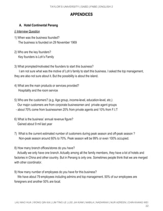  
TAYLOR’S UNIVERSITY | SABD | FNBE | ENGLISH 2 
APPENDICES
A. Hotel Continental Penang
i) Interview Question 
1) When was the business founded? 
     The business is founded on 29 November 1969 
 
2) Who are the key founders? 
     Key founders is Loh’s Family 
 
3) What prompted/motivated the founders to start this business? 
      I am not sure what was the motive of Loh’s family to start this business. I asked the top management, 
they are also not sure about it. But the possibility is about the island. 
 
4) What are the main products or services provided? 
     Hospitality and the room service 
 
5) Who are the customers? (e.g. Age group, income­level, education­level, etc.) 
    Our major customers are from corporate businessmen and  private agent groups 
  ­ about 70% come from businessmen 20% from private agents and 10% from F.I.T 
 
6) What is the business’ annual revenue figure? 
    Gained about 9 mil last year 
 
7)  What is the current estimated number of customers during peak season and off­peak season ? 
            Non­peak season around 60% to 70%. Peak season will be 99% or even 100% occupied. 
 
8) How many branch offices/stores do you have? 
          Actually we only have one branch.​ ​Actually among all the family members, they have a lot of hotels and 
factories in China and other country. But in Penang is only one. Sometimes people think that we are merged 
with other coordinator.  
 
9) How many number of employees do you have for this business? 
    We have about 79 employees including admins and top management. 50% of our employees are 
foreigners and another 50% are local. 
 
 
 
LAU MAO HUA | WONG QIN KAI | LIM TING LE | LEE JIA KIAM | NABILA | NADHIRAH | NUR AZREEN | CHIN KHANG WEI 
22 
 