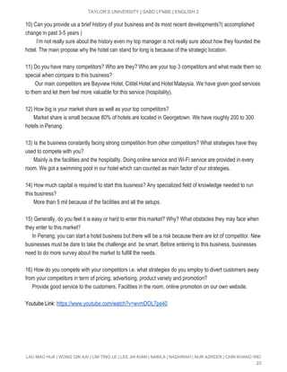 
TAYLOR’S UNIVERSITY | SABD | FNBE | ENGLISH 2 
10) Can you provide us a brief history of your business and its most recent developments?( accomplished 
change in past 3­5 years ) 
       ​  ​I’m not really sure about the history even my top manager is not really sure about how they founded the 
hotel. The main propose why the hotel can stand for long is because of the strategic location. 
 
11) Do you have many competitors? Who are they? Who are your top 3 competitors and what made them so 
special when compare to this business? 
       Our main competitors are Bayview Hotel, Cititel Hotel and Hotel Malaysia. We have given good services 
to them and let them feel more valuable for this service (hospitality). 
  
12)​ ​How big is your market share as well as your top competitors? 
      Market share is small because 80% of hotels are located in Georgetown. We have roughly 200 to 300 
hotels in Penang. 
 
13)​ ​Is the business constantly facing strong competition from other competitors? What strategies have they 
used to compete with you? 
      Mainly is the facilities and the hospitality. Doing online service and Wi­Fi service are provided in every 
room. We got a swimming pool in our hotel which can counted as main factor of our strategies. 
  
14)​ ​How much capital is required to start this business? Any specialized field of knowledge needed to run 
this business? 
      More than 5 mil because of the facilities and all the setups. 
  
15)​ ​Generally, do you feel it is easy or hard to enter this market? Why? What obstacles they may face when 
they enter to this market? 
     In Penang, you can start a hotel business but there will be a risk because there are lot of competitor. New 
businesses must be dare to take the challenge and  be smart. Before entering to this business, businesses 
need to do more survey about the market to fulfill the needs. 
 
16)​ ​How do you compete with your competitors i.e. what strategies do you employ to divert customers away 
from your competitors in term of pricing, advertising, product variety and promotion? 
     Provide good service to the customers. Facilities in the room, online promotion on our own website.  
 
Youtube Link: ​https://www.youtube.com/watch?v=wvmDOL7pe40  
 
 
 
LAU MAO HUA | WONG QIN KAI | LIM TING LE | LEE JIA KIAM | NABILA | NADHIRAH | NUR AZREEN | CHIN KHANG WEI 
23 
 