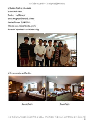  
TAYLOR’S UNIVERSITY | SABD | FNBE | ENGLISH 2 
ii)Contact Details of Interviewee 
Name: Mohd Fadzil 
Position: Hotel Manager 
Email: ​hm@hotelcontinental.com.my 
Contact Number: 016­4180183 
Website: www.hotelcontinental.com.my 
Facebook: www.facebook.com/hotelcontipg 
 
ii) Accommodation and Facilities 
 
                              Superior Room                                                             Deluxe Room 
LAU MAO HUA | WONG QIN KAI | LIM TING LE | LEE JIA KIAM | NABILA | NADHIRAH | NUR AZREEN | CHIN KHANG WEI 
24 
 