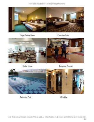  
TAYLOR’S UNIVERSITY | SABD | FNBE | ENGLISH 2 
 
                           Super Deluxe Room                                                   Executive Suite 
 
                   ​             Coffee House                                                            Reception Counter 
 
                          Swimming Pool                                                                 Lift Lobby 
LAU MAO HUA | WONG QIN KAI | LIM TING LE | LEE JIA KIAM | NABILA | NADHIRAH | NUR AZREEN | CHIN KHANG WEI 
25 
 