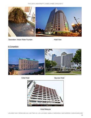  
TAYLOR’S UNIVERSITY | SABD | FNBE | ENGLISH 2 
 
 Decoration­ Indoor Water Fountain                                                  Hotel View 
 
iii) Competitors  
 
                               Cititel Hotel                                                          Bayview Hotel   
   
                                                                           Hotel Malaysia 
LAU MAO HUA | WONG QIN KAI | LIM TING LE | LEE JIA KIAM | NABILA | NADHIRAH | NUR AZREEN | CHIN KHANG WEI 
26 
 