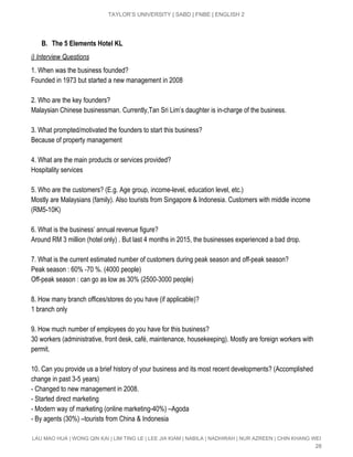  
TAYLOR’S UNIVERSITY | SABD | FNBE | ENGLISH 2 
 
B. The 5 Elements Hotel KL
i) Interview Questions 
1. When was the business founded? 
Founded in 1973 but started a new management in 2008 
 
2. Who are the key founders? 
Malaysian Chinese businessman. Currently,Tan Sri Lim’s daughter is in­charge of the business. 
 
3. What prompted/motivated the founders to start this business? 
Because of property management  
 
4. What are the main products or services provided? 
Hospitality services  
 
5. Who are the customers? (E.g. Age group, income­level, education level, etc.) 
Mostly are Malaysians (family). Also tourists from Singapore & Indonesia. Customers with middle income 
(RM5­10K) 
 
6. What is the business’ annual revenue figure? 
Around RM 3 million (hotel only) . But last 4 months in 2015, the businesses experienced a bad drop. 
 
7. What is the current estimated number of customers during peak season and off­peak season? 
Peak season : 60% ­70 %. (4000 people) 
Off­peak season : can go as low as 30% (2500­3000 people) 
 
8. How many branch offices/stores do you have (if applicable)? 
1 branch only 
 
9. How much number of employees do you have for this business? 
30 workers (administrative, front desk, café, maintenance, housekeeping). Mostly are foreign workers with 
permit. 
 
10. Can you provide us a brief history of your business and its most recent developments? (Accomplished 
change in past 3­5 years) 
­ Changed to new management in 2008. 
­ Started direct marketing 
­ Modern way of marketing (online marketing­40%) –Agoda 
­ By agents (30%) –tourists from China & Indonesia 
LAU MAO HUA | WONG QIN KAI | LIM TING LE | LEE JIA KIAM | NABILA | NADHIRAH | NUR AZREEN | CHIN KHANG WEI 
28 
 