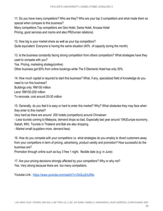  
TAYLOR’S UNIVERSITY | SABD | FNBE | ENGLISH 2 
 
11. Do you have many competitors? Who are they? Who are your top 3 competitors and what made them so 
special when compare to this business? 
Many competitors.Top competitors are Geo Hotel, Swiss Hotel, Ancasa Hotel  
Pricing, good services and rooms and also PR(human relations) 
 
12. How big is your market share as well as your top competitors? 
Quite equivalent: Everyone is having the same situation (40%  of capacity during the month) 
 
13. Is the business constantly facing strong competition from others competitors? What strategies have they 
used to compete with you? 
Yes. Pricing, marketing strategy(online)  
Other business got 60% from online bookings while The 5 Elements Hotel has only 30%. 
 
14. How much capital is required to start this business? What, if any, specialized field of knowledge do you 
need to run this business? 
Buildings only: RM100 million 
Land: RM150­200 million 
To renovate, cost around 20­30 million 
 
15. Generally, do you feel it is easy or hard to enter this market? Why? What obstacles they may face when 
they enter to this market? 
Very hard as there are around  200 hotels (competitors) around Chinatown 
­ Less tourists coming to Malaysia, demand drops so bad. Especially last year around 15K(Europe economy, 
Sabah, MH). Tourists in Thailand and Bali are also dropping. 
­ Market small (suppliers more, demand less) 
 
16. How do you compete with your competitors i.e. what strategies do you employ to divert customers away 
from your competitors in term of pricing, advertising, product variety and promotion? How successful do the 
business are? 
Promotion through online such as buy 3 free 1 night,  flexible date (e.g: in June) 
 
17. Are your pricing decisions strongly affected by your competitors? Why or why not? 
Yes. Very strong because there are  too many competitors. 
 
Youtube Link : ​https://www.youtube.com/watch?v=0zQLpEdJ89o 
 
 
 
 
LAU MAO HUA | WONG QIN KAI | LIM TING LE | LEE JIA KIAM | NABILA | NADHIRAH | NUR AZREEN | CHIN KHANG WEI 
29 
 