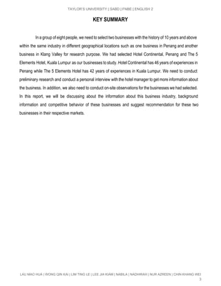  
TAYLOR’S UNIVERSITY | SABD | FNBE | ENGLISH 2 
KEY SUMMARY
In a group of eight people, we need to select two businesses with the history of 10 years and above                                         
within the same industry in different geographical locations such as one business in Penang and another                               
business in Klang Valley for research purpose. We had selected Hotel Continental, Penang and The 5                               
Elements Hotel, Kuala Lumpur as our businesses to study. Hotel Continental has 46 years of experiences in                                 
Penang while The 5 Elements Hotel has 42 years of experiences in Kuala Lumpur. We need to conduct                                   
preliminary research and conduct a personal interview with the hotel manager to get more information about                               
the business. In addition, we also need to conduct on­site observations for the businesses we had selected.                                 
In this report, we will be discussing about the information about this business industry, background                             
information and competitive behavior of these businesses and suggest recommendation for these two                         
businesses in their respective markets. 
 
 
 
 
 
 
 
 
 
 
 
 
 
 
 
LAU MAO HUA | WONG QIN KAI | LIM TING LE | LEE JIA KIAM | NABILA | NADHIRAH | NUR AZREEN | CHIN KHANG WEI 
3 
 