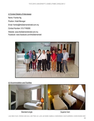  
TAYLOR’S UNIVERSITY | SABD | FNBE | ENGLISH 2 
 
 
ii) Contact Details of Interviewee 
Name: Frankie Ng 
Position: Hotel Manager 
Email: ​frankie@the5elementshotel.com.my 
Contact Number: 012­7169280 
Website: ​www.the5elementshotel.com.my 
Facebook: ​www.facebook.com/the5elementskl 
 
 
 
 
iii) Accommodation and Facilities 
 
                             Standard single                                                               Superior twin 
LAU MAO HUA | WONG QIN KAI | LIM TING LE | LEE JIA KIAM | NABILA | NADHIRAH | NUR AZREEN | CHIN KHANG WEI 
30 
 