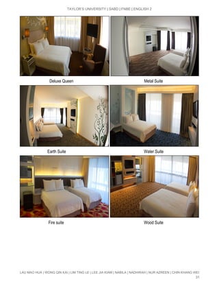  
TAYLOR’S UNIVERSITY | SABD | FNBE | ENGLISH 2 
 
                             Deluxe Queen                                                                    Metal Suite 
 
                           Earth Suite                                                                           Water Suite 
 
                            Fire suite                                                                             Wood Suite  
LAU MAO HUA | WONG QIN KAI | LIM TING LE | LEE JIA KIAM | NABILA | NADHIRAH | NUR AZREEN | CHIN KHANG WEI 
31 
 