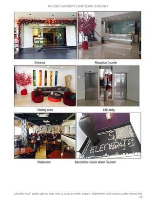  
TAYLOR’S UNIVERSITY | SABD | FNBE | ENGLISH 2 
 
                            Entrance                                                                   Reception Counter 
 
                                Waiting Area                                                                    Lift Lobby 
 
                                Restaurant                                 Decoration­ Indoor Water Fountain 
LAU MAO HUA | WONG QIN KAI | LIM TING LE | LEE JIA KIAM | NABILA | NADHIRAH | NUR AZREEN | CHIN KHANG WEI 
32 
 