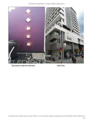  
TAYLOR’S UNIVERSITY | SABD | FNBE | ENGLISH 2 
 
        Decorations inside the hotel area                                                  Hotel View 
 
 
 
 
 
 
 
 
 
 
 
 
 
 
 
 
 
LAU MAO HUA | WONG QIN KAI | LIM TING LE | LEE JIA KIAM | NABILA | NADHIRAH | NUR AZREEN | CHIN KHANG WEI 
33 
 