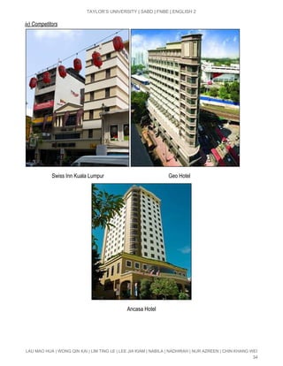  
TAYLOR’S UNIVERSITY | SABD | FNBE | ENGLISH 2 
iv) Competitors 
 
                    Swiss Inn Kuala Lumpur                                                Geo Hotel 
 
                                                                            Ancasa Hotel 
 
 
LAU MAO HUA | WONG QIN KAI | LIM TING LE | LEE JIA KIAM | NABILA | NADHIRAH | NUR AZREEN | CHIN KHANG WEI 
34 
 
