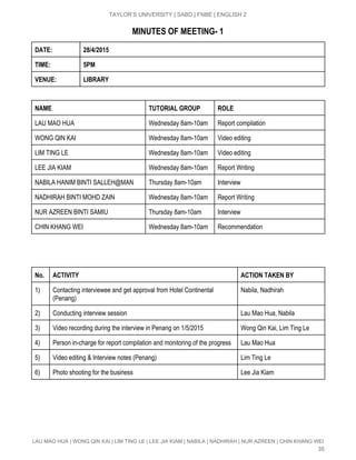  
TAYLOR’S UNIVERSITY | SABD | FNBE | ENGLISH 2 
MINUTES OF MEETING­ 1
DATE: 28/4/2015
TIME: 5PM
VENUE: LIBRARY
NAME TUTORIAL GROUP ROLE
LAU MAO HUA  Wednesday 8am­10am  Report compilation  
WONG QIN KAI  Wednesday 8am­10am  Video editing 
LIM TING LE  Wednesday 8am­10am  Video editing 
LEE JIA KIAM  Wednesday 8am­10am  Report Writing 
NABILA HANIM BINTI SALLEH@MAN  Thursday 8am­10am  Interview 
NADHIRAH BINTI MOHD ZAIN   Wednesday 8am­10am  Report Writing 
NUR AZREEN BINTI SAMIU  Thursday 8am­10am  Interview 
CHIN KHANG WEI  Wednesday 8am­10am  Recommendation 
No. ACTIVITY ACTION TAKEN BY
1)  Contacting interviewee and get approval from Hotel Continental 
(Penang) 
Nabila, Nadhirah 
2)  Conducting interview session  Lau Mao Hua, Nabila 
3)  Video recording during the interview in Penang on 1/5/2015  Wong Qin Kai, Lim Ting Le 
4)  Person in­charge for report compilation and monitoring of the progress  Lau Mao Hua 
5)  Video editing & Interview notes (Penang)  Lim Ting Le 
6)  Photo shooting for the business  Lee Jia Kiam 
LAU MAO HUA | WONG QIN KAI | LIM TING LE | LEE JIA KIAM | NABILA | NADHIRAH | NUR AZREEN | CHIN KHANG WEI 
35 
 