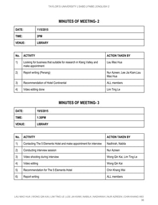  
TAYLOR’S UNIVERSITY | SABD | FNBE | ENGLISH 2 
MINUTES OF MEETING­ 2
DATE: 11/5/2015
TIME: 2PM
VENUE: LIBRARY
No. ACTIVITY ACTION TAKEN BY
1)  Looking for business that suitable for research in Klang Valley and 
make appointment  
Lau Mao Hua 
2)  Report writing (Penang)  Nur Azreen, Lee Jia Kiam,Lau 
Mao Hua 
3)  Recommendation of Hotel Continental  ALL members 
4)  Video editing done   Lim Ting Le 
MINUTES OF MEETING­ 3
DATE: 19/5/2015
TIME: 1:30PM
VENUE: LIBRARY
No. ACTIVITY ACTION TAKEN BY
1)  Contacting The 5 Elements Hotel and make appointment for interview  Nadhirah, Nabila 
2)  Conducting interview session  Nur Azreen 
3)  Video shooting during interview  Wong Qin Kai, Lim Ting Le 
4)  Video editing  Wong Qin Kai 
5)  Recommendation for The 5 Elements Hotel   Chin Khang Wei 
6)  Report writing  ALL members 
LAU MAO HUA | WONG QIN KAI | LIM TING LE | LEE JIA KIAM | NABILA | NADHIRAH | NUR AZREEN | CHIN KHANG WEI 
36 
 