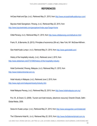  
TAYLOR’S UNIVERSITY | SABD | FNBE | ENGLISH 2 
REFERENCES
AnCasa Hotel and Spa. (n.d.). Retrieved May 21, 2015, from​ ​http://www.ancasahotelkualalumpur.com/ 
  
Bayview Hotel Georgetown, Penang. (n.d.). Retrieved May 22, 2015, from 
http://www.bayviewhotels.com/georgetown/index.aspx?page=home 
   
    Cititel Penang. (n.d.). Retrieved May 21, 2015, from​ ​http://www.cititelpenang.com/default­en.html 
  
    Frank, R., & Bernanke, B. (2013). Principles of economics (5th ed.). New York, NY: McGraw­Hill/Irwin. 
  
    Geo Hotel Kuala Lumpur. (n.d.). Retrieved May 21, 2015, from​ ​http://www.geohotelkl.com/ 
   
    History of the hospitality industry. (n.d.). Retrieved June 2, 2015, from 
http://www.slideshare.net/27101985/history­of­the­hospitality­industry   
   
    Hotel Continental | Penang, Malaysia. (n.d.). Retrieved May 21, 2015, from 
http://www.hotelcontinental.com.my 
   
    Hotel Industry in Malaysia. (n.d.). Retrieved June 2, 2015, from 
http://www.regit.com/malaysia/industry/industry.htm   
 
    Hotel Malaysia Penang. (n.d.). Retrieved May 22, 2015, from​ ​http://www.hotelmalaysia.com.my/ 
  
    ​Puri, M., & Chand, G. (2009). ​Tourism and hotel industry. [electronic resource]​. Chandni Chowk, Delhi : 
Global Media, 2009. 
 
    Swiss­Inn Kuala Lumpur. (n.d.). Retrieved May 21, 2015, from​ ​http://www.swissgarden.com/hotels/sikl/ 
  
    The 5 Elements Hotel KL. (n.d.). Retrieved May 22, 2015, from​ ​http://www.the5elementshotel.com.my 
LAU MAO HUA | WONG QIN KAI | LIM TING LE | LEE JIA KIAM | NABILA | NADHIRAH | NUR AZREEN | CHIN KHANG WEI 
39 
 