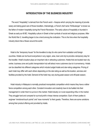  
TAYLOR’S UNIVERSITY | SABD | FNBE | ENGLISH 2 
INTRODUCTION OF THE BUSINESS INDUSTRY
      The word “Hospitality” is derived from the French word – Hospice which carrying the meaning of provide 
weary and taking good care of those travellers. Interestingly, a French chef name “M.Boulanger” is known as 
the father of modern hospitality during the French Revolution. The early culture of hospitality is founded in 
Greek as early as 40 BC. Hospitality culture in Greek is their symbols of social and religious purposes. After 
the World War 2, travelling began to be a trend among the civilization. This is the time when the hospitality 
industry bloom like a flower around the world. 
 
 
    Hotel is the “temporary house” for the travellers to stay for who came from outstation and foreign 
countries. Hotels can be found everywhere in any region, area, town and city to provide a temporary stay for 
the traveller. Hotel’s location plays an important role in attracting customers. Hotels that are located near city 
center, business zone and public transportation hub will attract more customers due to it conveniency. Hotels 
can be classified into different categories which include budget hotels and star­rating categories. Pricing of 
each hotel may differ with each others depending on the star­rating as well as the location, services and 
facilities provided by the hotel. Demand of the hotel may vary during peak season and off­peak season. 
 
 
    Hotel industry in Malaysia is normally practiced monopolistic competition which means they have a rather 
fierce competition among each other. Constant innovation and creativity have to be fuelled into their 
management in order them to survive in the market. Hotel industry is in ever­expanding influx in the market. 
They struggle hard and compete for survival profit in these intense competition. Each of them jostles to 
engineer “emotional touch points” and “wow moments” to their guests. Therefore, there are some variations 
among their product offering and provided by hotels. 
 
 
 
 
 
LAU MAO HUA | WONG QIN KAI | LIM TING LE | LEE JIA KIAM | NABILA | NADHIRAH | NUR AZREEN | CHIN KHANG WEI 
4 
 