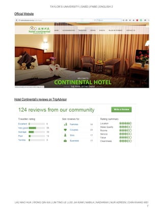  
TAYLOR’S UNIVERSITY | SABD | FNBE | ENGLISH 2 
Official Website 
 
 
Hotel Continental’s reviews on TripAdvisor 
LAU MAO HUA | WONG QIN KAI | LIM TING LE | LEE JIA KIAM | NABILA | NADHIRAH | NUR AZREEN | CHIN KHANG WEI 
7 
 