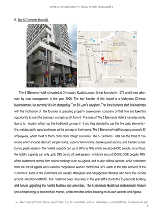  
TAYLOR’S UNIVERSITY | SABD | FNBE | ENGLISH 2 
B. ​The 5 Elements Hotel KL  
   
The 5 Elements Hotel is located at Chinatown, Kuala Lumpur. It was founded in 1973 and it was taken                                       
over by new management in the year 2008. The key founder of this hostel is a Malaysian Chinese                                   
businessman, but currently it is in­charged by Tan Sri Lam’s daughter. The key founders start this business                                 
with the motivation of the founder is operating property development company by that time and take this                                 
opportunity to start the business and gain profit from it. The idea of The 5 Elements Hotel’s name is mainly                                       
due to its location which had the traditional concept in it and they decided to use the five basic elements ­                                         
fire, metals, earth, wood and water as the concept of their name. The 5 Elements Hotel has approximately 30                                     
employees, which most of them came from foreign countries. The 5 Elements Hotel has the total of 104                                   
rooms which include standard single rooms, superior twin rooms, deluxe queen rooms, and themed suites.                             
During peak seasons, the hotel’s capacity can up to 60% to 70% which are about 4000 people. In contrast,                                     
the hotel’s capacity can only up to 30% during off peak season, which are around 2500 to 3000 people. 40%                                       
of the customers comes from online bookings such as Agoda, and its own official website, while customers                                 
from the travel agents and business cooperation worker contributes 30% each to the total amount of the                                 
customers. Most of the customers are usually Malaysian and Singaporean families who have the income                             
around RM5000­RM10000. The hotel had been renovated in the year 2013 due to the 35 years old building                                   
and hence upgrading the hotel’s facilities and amenities. The 5 Elements Hotel had implemented modern                             
type of marketing to expand their market, which provides online booking on its own website and Agoda.  
LAU MAO HUA | WONG QIN KAI | LIM TING LE | LEE JIA KIAM | NABILA | NADHIRAH | NUR AZREEN | CHIN KHANG WEI 
8 
 