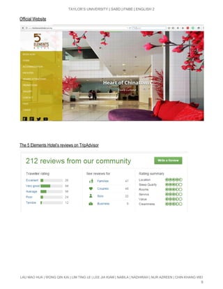  
TAYLOR’S UNIVERSITY | SABD | FNBE | ENGLISH 2 
Official Website 
 
 
The 5 Elements Hotel’s reviews on TripAdvisor 
 
 
 
LAU MAO HUA | WONG QIN KAI | LIM TING LE | LEE JIA KIAM | NABILA | NADHIRAH | NUR AZREEN | CHIN KHANG WEI 
9 
 