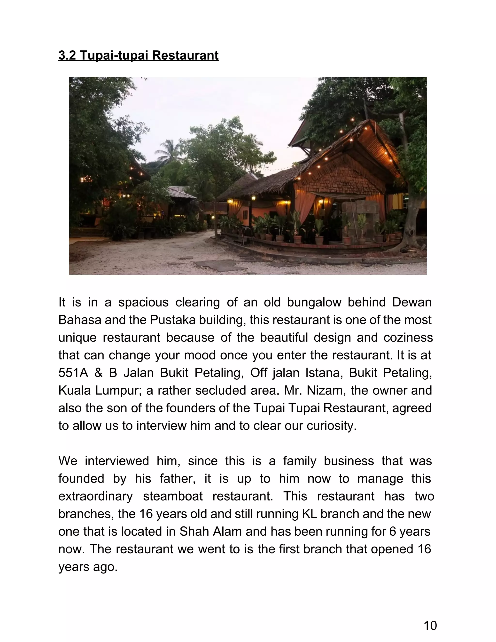  
3.2 Tupai­tupai Restaurant 
 
 
 
 
 
 
 
 
 
 
 
 
 
It is in a spacious clearing of an old bungalow behind Dewan                       
Bahasa and the Pustaka building, this restaurant is one of the most                       
unique restaurant because of the beautiful design and coziness                 
that can change your mood once you enter the restaurant. It is at                         
551A & B Jalan Bukit Petaling, Off jalan Istana, Bukit Petaling,                     
Kuala Lumpur; a rather secluded area. Mr. Nizam, the owner and                     
also the son of the founders of the Tupai Tupai Restaurant, agreed                       
to allow us to interview him and to clear our curiosity.  
 
We interviewed him, since this is a family business that was                     
founded by his father, it is up to him now to manage this                         
extraordinary steamboat restaurant. This restaurant has two             
branches, the 16 years old and still running KL branch and the new                         
one that is located in Shah Alam and has been running for 6 years                           
now. The restaurant we went to is the first branch that opened 16                         
years ago.  
 
10 
 