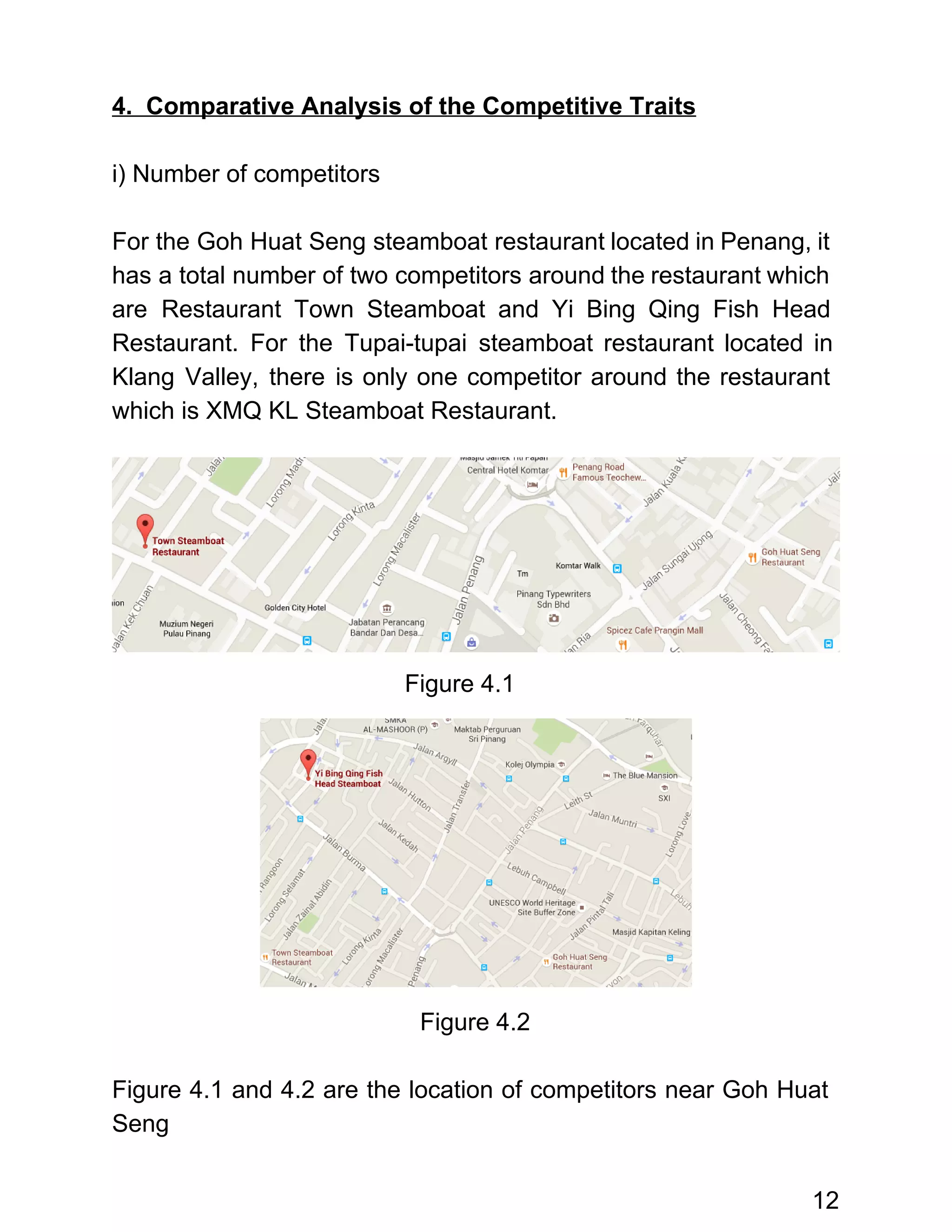  
4.  Comparative Analysis of the Competitive Traits 
 
i) Number of competitors 
 
For the Goh Huat Seng steamboat restaurant located in Penang, it                     
has a total number of two competitors around the restaurant which                     
are Restaurant Town Steamboat and Yi Bing Qing Fish Head                   
Restaurant. For the Tupai­tupai steamboat restaurant located in               
Klang Valley, there is only one competitor around the restaurant                   
which is XMQ KL Steamboat Restaurant. 
                                           Figure 4.1 
   
 
 
 
 
 
 
 
 
Figure 4.2  
 
Figure 4.1 and 4.2 are the location of competitors near Goh Huat                       
Seng 
 
12 
 