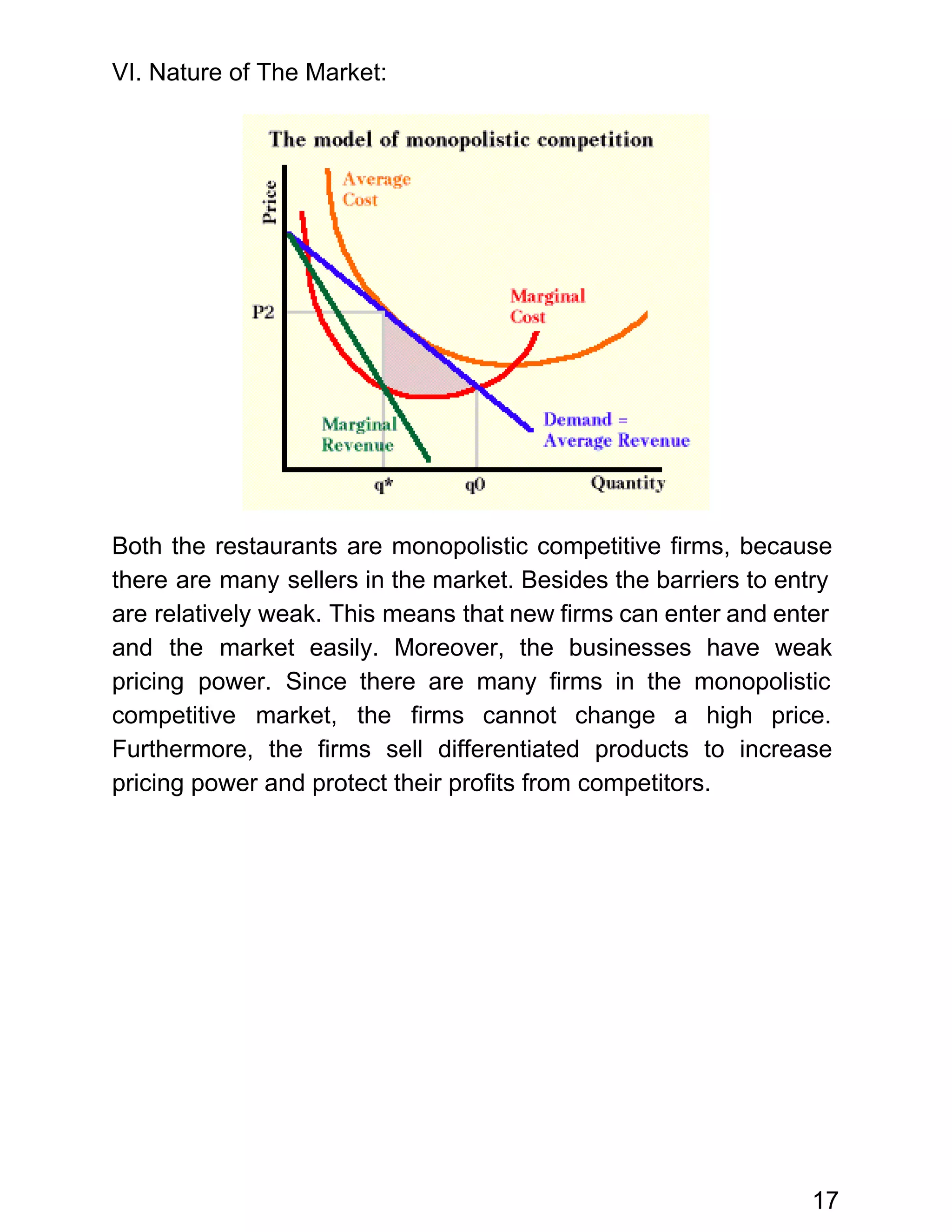 VI. Nature of The Market:  
 
 
 
 
 
 
 
 
 
 
 
 
 
Both the restaurants are monopolistic competitive firms, because               
there are many sellers in the market. Besides the barriers to entry                       
are relatively weak. This means that new firms can enter and enter                       
and the market easily. Moreover, the businesses have weak                 
pricing power. Since there are many firms in the monopolistic                   
competitive market, the firms cannot change a high price.                 
Furthermore, the firms sell differentiated products to increase               
pricing power and protect their profits from competitors.  
 
 
 
 
 
 
 
 
 
 
 
17 
 