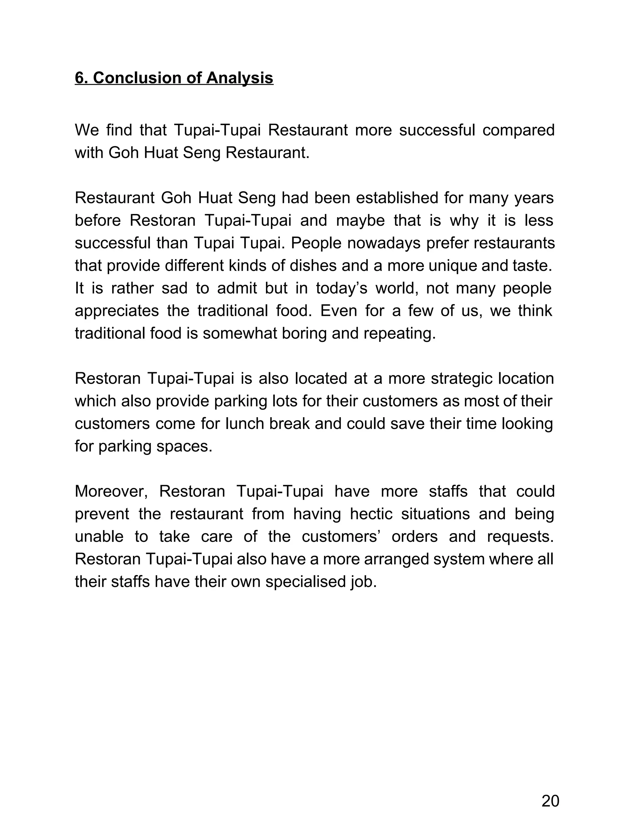  
6. Conclusion of Analysis 
 
We find that Tupai­Tupai Restaurant more successful compared               
with Goh Huat Seng Restaurant.  
 
Restaurant Goh Huat Seng had been established for many years                   
before Restoran Tupai­Tupai and maybe that is why it is less                     
successful than Tupai Tupai. People nowadays prefer restaurants               
that provide different kinds of dishes and a more unique and taste.                       
It is rather sad to admit but in today’s world, not many people                         
appreciates the traditional food. Even for a few of us, we think                       
traditional food is somewhat boring and repeating.  
 
Restoran Tupai­Tupai is also located at a more strategic location                   
which also provide parking lots for their customers as most of their                       
customers come for lunch break and could save their time looking                     
for parking spaces. 
 
Moreover, Restoran Tupai­Tupai have more staffs that could               
prevent the restaurant from having hectic situations and being                 
unable to take care of the customers’ orders and requests.                   
Restoran Tupai­Tupai also have a more arranged system where all                   
their staffs have their own specialised job. 
 
 
 
 
 
 
 
 
20 
 