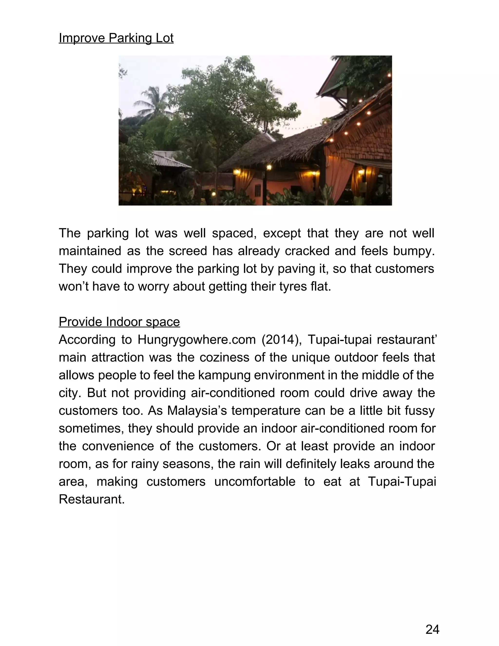 Improve Parking Lot 
 
 
 
 
 
 
 
 
 
 
The parking lot was well spaced, except that they are not well                       
maintained as the screed has already cracked and feels bumpy.                   
They could improve the parking lot by paving it, so that customers                       
won’t have to worry about getting their tyres flat. 
 
Provide Indoor space 
According to Hungrygowhere.com (2014), Tupai­tupai restaurant’           
main attraction was the coziness of the unique outdoor feels that                     
allows people to feel the kampung environment in the middle of the                       
city. But not providing air­conditioned room could drive away the                   
customers too. As Malaysia’s temperature can be a little bit fussy                     
sometimes, they should provide an indoor air­conditioned room for                 
the convenience of the customers. Or at least provide an indoor                     
room, as for rainy seasons, the rain will definitely leaks around the                       
area, making customers uncomfortable to eat at Tupai­Tupai               
Restaurant. 
 
 
 
 
 
 
24 
 