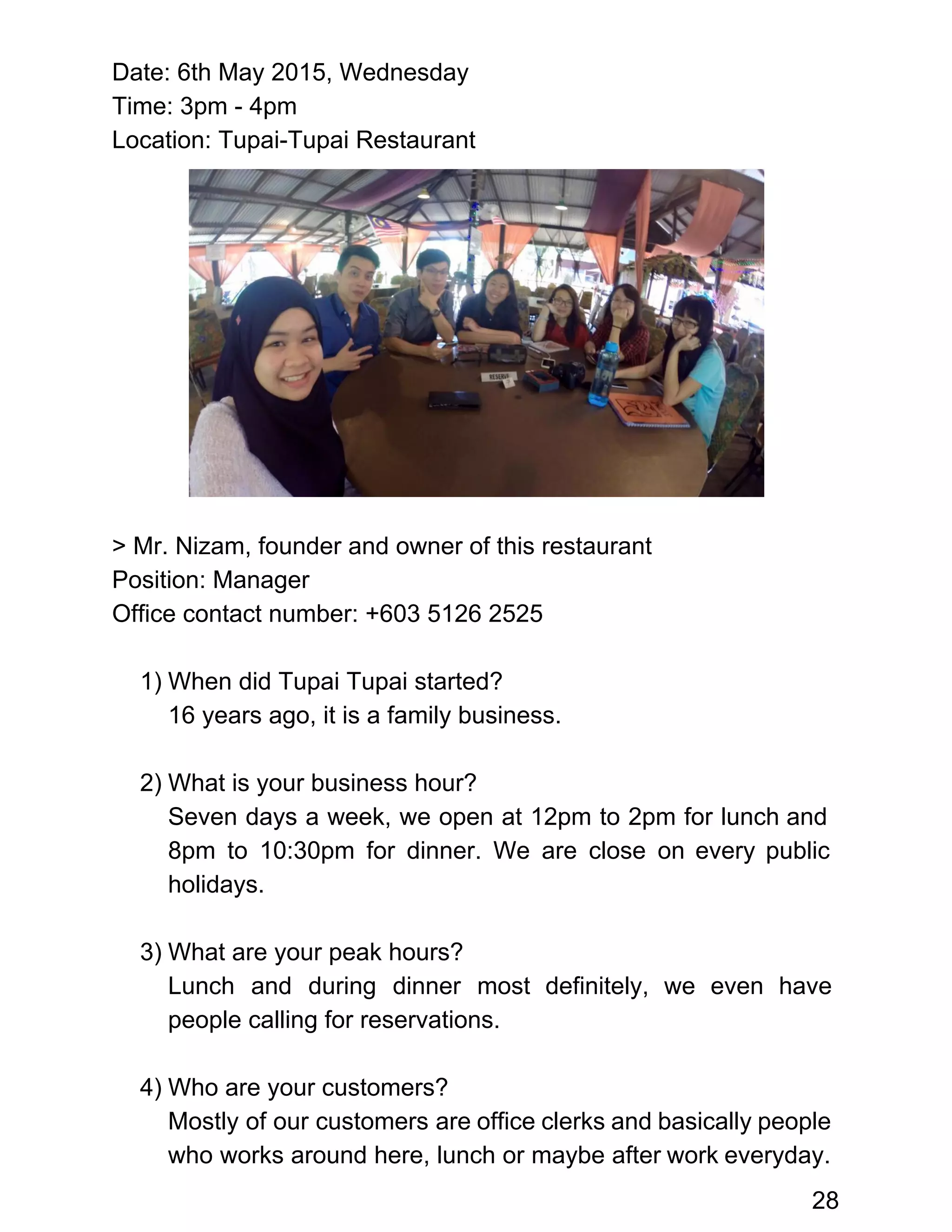 Date: 6th May 2015, Wednesday 
Time: 3pm ­ 4pm  
Location: Tupai­Tupai Restaurant 
 
 
 
 
 
 
 
 
 
 
 
> Mr. Nizam, founder and owner of this restaurant 
Position: Manager 
Office contact number: +603 5126 2525 
 
1) When did Tupai Tupai started? 
16 years ago, it is a family business. 
 
2) What is your business hour? 
Seven days a week, we open at 12pm to 2pm for lunch and                         
8pm to 10:30pm for dinner. We are close on every public                     
holidays.  
 
3) What are your peak hours? 
Lunch and during dinner most definitely, we even have                 
people calling for reservations. 
 
4) Who are your customers? 
Mostly of our customers are office clerks and basically people                   
who works around here, lunch or maybe after work everyday.                   
28 
 