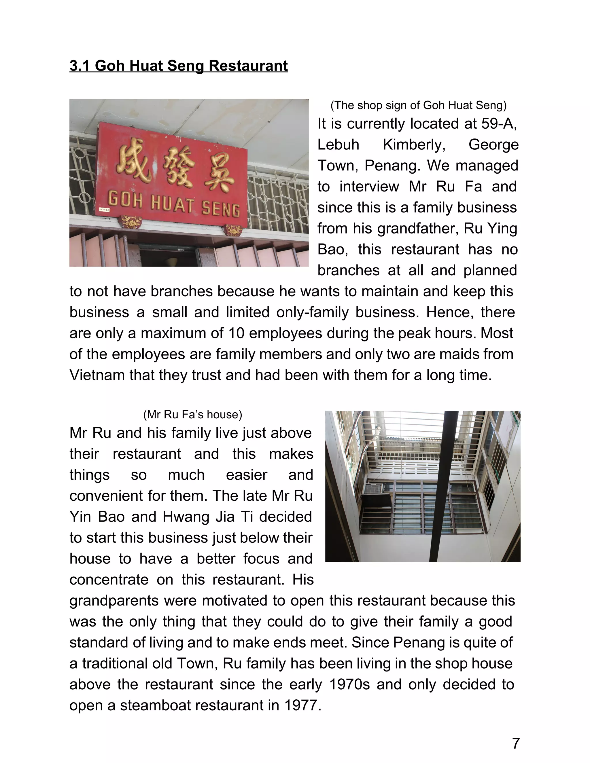  
3.1 Goh Huat Seng Restaurant  
 
(The shop sign of Goh Huat Seng) 
It is currently located at 59­A,           
Lebuh Kimberly, George     
Town, Penang. We managed       
to interview Mr Ru Fa and           
since this is a family business           
from his grandfather, Ru Ying         
Bao, this restaurant has no         
branches at all and planned         
to not have branches because he wants to maintain and keep this                       
business a small and limited only­family business. Hence, there                 
are only a maximum of 10 employees during the peak hours. Most                       
of the employees are family members and only two are maids from                       
Vietnam that they trust and had been with them for a long time.  
 
(Mr Ru Fa’s house) 
Mr Ru and his family live just above               
their restaurant and this makes         
things so much easier and         
convenient for them. The late Mr Ru             
Yin Bao and Hwang Jia Ti decided             
to start this business just below their             
house to have a better focus and             
concentrate on this restaurant. His         
grandparents were motivated to open this restaurant because this                 
was the only thing that they could do to give their family a good                           
standard of living and to make ends meet. Since Penang is quite of                         
a traditional old Town, Ru family has been living in the shop house                         
above the restaurant since the early 1970s and only decided to                     
open a steamboat restaurant in 1977. 
7 
 