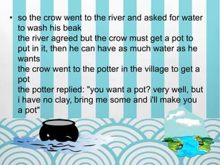 • so the crow went to the river and asked for water
to wash his beak
the river agreed but the crow must get a pot to
put in it, then he can have as much water as he
wants
the crow went to the potter in the village to get a
pot
the potter replied: "you want a pot? very well, but
i have no clay, bring me some and i'll make you
a pot"
 
