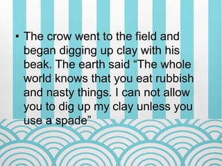 • The crow went to the field and
began digging up clay with his
beak. The earth said “The whole
world knows that you eat rubbish
and nasty things. I can not allow
you to dig up my clay unless you
use a spade”
 