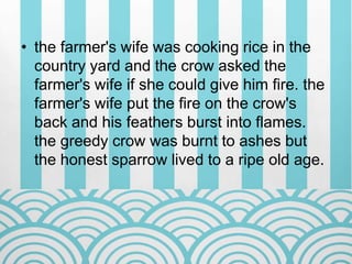 • the farmer's wife was cooking rice in the
country yard and the crow asked the
farmer's wife if she could give him fire. the
farmer's wife put the fire on the crow's
back and his feathers burst into flames.
the greedy crow was burnt to ashes but
the honest sparrow lived to a ripe old age.
 
