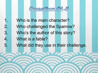 1. Who is the main character?
2. Who challenged the Sparrow?
3. Who’s the author of this story?
4. What is a fable?
5. What did they use in their challenge.
 