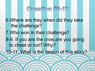6.Where are they when did they take
the challenge?
7.Who won in their challenge?
8-9. If you are the crow,are you going
to cheat or not? Why?
10-11. What is the lesson of this story?
 