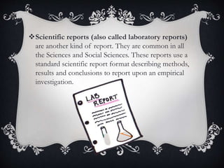 Scientific reports (also called laboratory reports)
are another kind of report. They are common in all
the Sciences and Social Sciences. These reports use a
standard scientific report format describing methods,
results and conclusions to report upon an empirical
investigation.
 