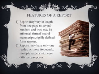 FEATURES OF A REPORT
1) Report may vary in length
from one page to several
hundred and they may be
informal, formal bound
manuscripts, rigidly defined
form reports.
2) Reports may have only one
reader, or more frequently,
multiple readers with very
different purposes.
 