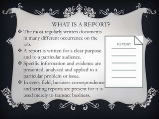  The most regularly written documents
in many different occurrence on the
job.
 A report is written for a clear purpose
and to a particular audience.
 Specific information and evidence are
presented, analyzed and applied to a
particular problem or issue.
 In every field, business correspondence
and writing reports are present for it is
used merely to transact business.
WHAT IS A REPORT?
 