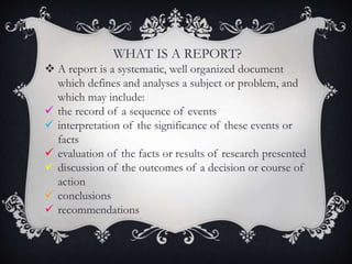 WHAT IS A REPORT?
 A report is a systematic, well organized document
which defines and analyses a subject or problem, and
which may include:
 the record of a sequence of events
 interpretation of the significance of these events or
facts
 evaluation of the facts or results of research presented
 discussion of the outcomes of a decision or course of
action
 conclusions
 recommendations
 